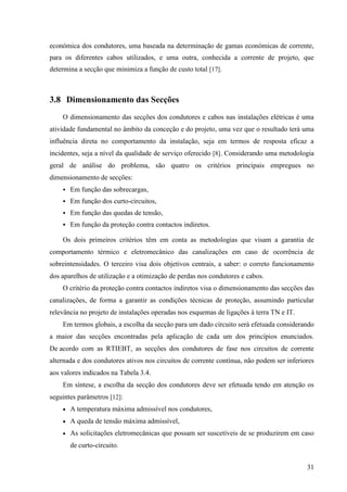 31
económica dos condutores, uma baseada na determinação de gamas económicas de corrente,
para os diferentes cabos utilizados, e uma outra, conhecida a corrente de projeto, que
determina a secção que minimiza a função de custo total [17].
3.8 Dimensionamento das Secções
O dimensionamento das secções dos condutores e cabos nas instalações elétricas é uma
atividade fundamental no âmbito da conceção e do projeto, uma vez que o resultado terá uma
influência direta no comportamento da instalação, seja em termos de resposta eficaz a
incidentes, seja a nível da qualidade de serviço oferecido [8]. Considerando uma metodologia
geral de análise do problema, são quatro os critérios principais empregues no
dimensionamento de secções:
 Em função das sobrecargas,
 Em função dos curto-circuitos,
 Em função das quedas de tensão,
 Em função da proteção contra contactos indiretos.
Os dois primeiros critérios têm em conta as metodologias que visam a garantia de
comportamento térmico e eletromecânico das canalizações em caso de ocorrência de
sobreintensidades. O terceiro visa dois objetivos centrais, a saber: o correto funcionamento
dos aparelhos de utilização e a otimização de perdas nos condutores e cabos.
O critério da proteção contra contactos indiretos visa o dimensionamento das secções das
canalizações, de forma a garantir as condições técnicas de proteção, assumindo particular
relevância no projeto de instalações operadas nos esquemas de ligações à terra TN e IT.
Em termos globais, a escolha da secção para um dado circuito será efetuada considerando
a maior das secções encontradas pela aplicação de cada um dos princípios enunciados.
De acordo com as RTIEBT, as secções dos condutores de fase nos circuitos de corrente
alternada e dos condutores ativos nos circuitos de corrente contínua, não podem ser inferiores
aos valores indicados na Tabela 3.4.
Em síntese, a escolha da secção dos condutores deve ser efetuada tendo em atenção os
seguintes parâmetros [12]:
 A temperatura máxima admissível nos condutores,
 A queda de tensão máxima admissível,
 As solicitações eletromecânicas que possam ser suscetíveis de se produzirem em caso
de curto-circuito.
 