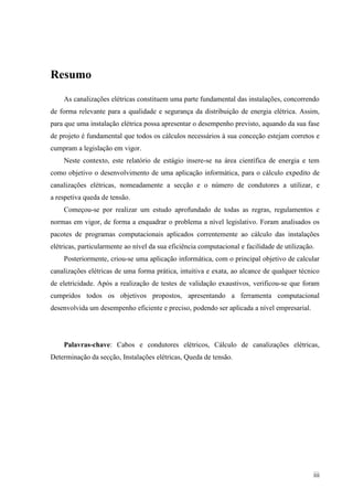 iii
Resumo
As canalizações elétricas constituem uma parte fundamental das instalações, concorrendo
de forma relevante para a qualidade e segurança da distribuição de energia elétrica. Assim,
para que uma instalação elétrica possa apresentar o desempenho previsto, aquando da sua fase
de projeto é fundamental que todos os cálculos necessários à sua conceção estejam corretos e
cumpram a legislação em vigor.
Neste contexto, este relatório de estágio insere-se na área científica de energia e tem
como objetivo o desenvolvimento de uma aplicação informática, para o cálculo expedito de
canalizações elétricas, nomeadamente a secção e o número de condutores a utilizar, e
a respetiva queda de tensão.
Começou-se por realizar um estudo aprofundado de todas as regras, regulamentos e
normas em vigor, de forma a enquadrar o problema a nível legislativo. Foram analisados os
pacotes de programas computacionais aplicados correntemente ao cálculo das instalações
elétricas, particularmente ao nível da sua eficiência computacional e facilidade de utilização.
Posteriormente, criou-se uma aplicação informática, com o principal objetivo de calcular
canalizações elétricas de uma forma prática, intuitiva e exata, ao alcance de qualquer técnico
de eletricidade. Após a realização de testes de validação exaustivos, verificou-se que foram
cumpridos todos os objetivos propostos, apresentando a ferramenta computacional
desenvolvida um desempenho eficiente e preciso, podendo ser aplicada a nível empresarial.
Palavras-chave: Cabos e condutores elétricos, Cálculo de canalizações elétricas,
Determinação da secção, Instalações elétricas, Queda de tensão.
 