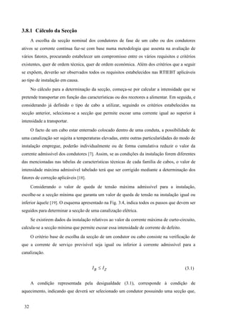 32
3.8.1 Cálculo da Secção
A escolha da secção nominal dos condutores de fase de um cabo ou dos condutores
ativos se corrente contínua faz-se com base numa metodologia que assenta na avaliação de
vários fatores, procurando estabelecer um compromisso entre os vários requisitos e critérios
existentes, quer de ordem técnica, quer de ordem económica. Além dos critérios que a seguir
se expõem, deverão ser observados todos os requisitos estabelecidos nas RTIEBT aplicáveis
ao tipo de instalação em causa.
No cálculo para a determinação da secção, começa-se por calcular a intensidade que se
pretende transportar em função das características ou dos recetores a alimentar. Em seguida, e
considerando já definido o tipo de cabo a utilizar, seguindo os critérios estabelecidos na
secção anterior, seleciona-se a secção que permite escoar uma corrente igual ao superior à
intensidade a transportar.
O facto de um cabo estar enterrado colocado dentro de uma conduta, a possibilidade de
uma canalização ser sujeita a temperaturas elevadas, entre outras particularidades do modo de
instalação empregue, poderão individualmente ou de forma cumulativa reduzir o valor da
corrente admissível dos condutores [7]. Assim, se as condições da instalação forem diferentes
das mencionadas nas tabelas de características técnicas de cada família de cabos, o valor de
intensidade máxima admissível tabelado terá que ser corrigido mediante a determinação dos
fatores de correção aplicáveis [18].
Considerando o valor de queda de tensão máxima admissível para a instalação,
escolhe-se a secção mínima que garanta um valor de queda de tensão na instalação igual ou
inferior àquele [19]. O esquema apresentado na Fig. 3.4, indica todos os passos que devem ser
seguidos para determinar a secção de uma canalização elétrica.
Se existirem dados da instalação relativos ao valor da corrente máxima de curto-circuito,
calcula-se a secção mínima que permite escoar essa intensidade de corrente de defeito.
O critério base de escolha da secção de um condutor ou cabo consiste na verificação de
que a corrente de serviço previsível seja igual ou inferior à corrente admissível para a
canalização.
B Z
I I
 (3.1)
A condição representada pela desigualdade (3.1), corresponde à condição de
aquecimento, indicando que deverá ser selecionado um condutor possuindo uma secção que,
 
