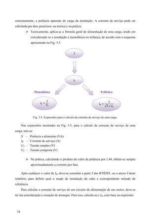 34
concretamente, a potência aparente de carga da instalação. A corrente de serviço pode ser
calculada por dois processos: na teórica e na prática.
 Teoricamente, aplica-se a fórmula geral de alimentação de uma carga, tendo em
consideração se a instalação é monofásica ou trifásica, de acordo com o esquema
apresentado na Fig. 3.5.
Monofásica Trifásica
Fig. 3.5. Expressões para o cálculo da corrente de serviço de uma carga.
Nas expressões mostradas na Fig. 3.5, para o cálculo da corrente de serviço de uma
carga, tem-se:
S – Potência a alimentar (VA)
IB – Corrente de serviço (A)
US – Tensão simples (V)
UC – Tensão composta (V)
 Na prática, calculando o produto do valor da potência por 1,44, obtém-se sempre
aproximadamente a corrente por fase.
Após conhecer o valor de IB, deve-se consultar a parte 5 das RTIEBT, ou o anexo I deste
relatório, para definir qual o modo de instalação do cabo e correspondente método de
referência.
Para calcular a corrente de serviço de um circuito de alimentação de um motor, deve-se
ter em consideração a situação de arranque. Para isso, calcula-se o IB, com base na expressão:
S
IB
= =
3 ×
 