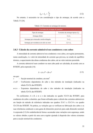 35
3
a
B n
I
I I
  (3.2)
No entanto, é necessário ter em consideração o tipo de arranque, de acordo com a
Tabela 3.5 [20].
Tabela 3.5. Correntes no arranque de motores.
Correntes de arranque de motores
Tipos de arranque Correntes de arranque típicas (Ia)
Arranque direto 6 x In
Arranque por arrancador estrela-triângulo 3 x In
Arranque por resistência em série no rotor 2,2 x In
3.8.3 Cálculo da corrente admissível nos condutores e nos cabos
A intensidade de corrente admissível nos condutores e nos cabos, em regime permanente,
numa canalização, é o valor da intensidade de corrente que provoca, no estado de equilíbrio
térmico, o aquecimento das almas condutoras dos cabos, até ao valor máximo permitido.
A corrente admissível num condutor ou num cabo pode ser calculada, de acordo com as
RTIEBT, pela expressão [10]:
m n
I A s B s
    (3.3)
em que:
s – Secção nominal do condutor, em mm2
A e B – Coeficientes dependentes do cabo e dos métodos de instalação (indicados na
tabela 52-C0, das RTIEBT)
m e n – Expoentes dependentes do cabo e dos métodos de instalação (indicados na
tabela 52-C0, das RTIEBT)
Os coeficientes A e B, e m e n são indicados no quadro 52-C0 das RTIEBT, para
condutores de cobre e alumínio, que foram utilizados para o cálculo das correntes admissíveis
em função do método de referência indicadas nos quadros 52-C1 a 52-C14 e no quadro
52-C30 das RTIEBT. Na prática, as variações que se verificam na fabricação dos cabos e as
suas tolerâncias conduzem a uma gama de dimensões possíveis para cada dimensão nominal.
A expressão (3.3) foi estabelecida de forma a acomodar estas variações com segurança, sendo
os valores obtidos a partir de uma curva regular ajustada à dispersão dos valores existentes
para a secção nominal dos condutores.
 