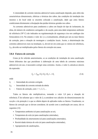 36
A intensidade de corrente máxima admissível numa canalização depende, para além das
características dimensionais, elétricas e térmicas dos cabos, das condições de instalação dos
mesmos e do local onde se encontra colocada a canalização, dado que estes fatores
condicionam diretamente a dissipação das perdas térmicas geradas nos cabos.
As correntes admissíveis para condutores e cabos em função do tipo de isolamento, da
alma, do número de condutores carregados e da secção, para uma dada temperatura ambiente
de referência (30º C) são indicados na regulamentação de segurança e/ou nos catálogos dos
fornecedores [12]. No entanto o valor de IZ é, eventualmente, afetado por um ou mais fatores
de correção, para a situação de montagem e condições locais. Assim, a determinação das
correntes admissíveis reais na instalação, IZ, deverá ter em conta que os valores de referência,
IZm, deverão ser multiplicados pelos fatores de correção em causa.
3.8.4 Fatores de correção
Como já foi referido anteriormente, se as condições de instalação de uma canalização
forem diferentes das que presidiram à elaboração de uma tabela de correntes máximas
admissíveis em uso, é necessário corrigir estas correntes. Assim, o valor IZ calcula-se através
da expressão:
1 2 3 ...
m i
Z Z
I I k k k k

   
 (3.4)
onde
IZ – Intensidade de corrente corrigida
IZm – Intensidade de corrente retirada da tabela
ki – Fatores de correção, com i = 1, 2, 3,…
Todos os fatores são multiplicativos, tomando o valor 1,0 para a situação de
referência. É de salientar que o valor de IZ a considerar nos cálculos do dimensionamento da
secção e da proteção é o que se obtém depois de aplicados todos os fatores. Usualmente, os
fatores de correção que se devem considerar, de acordo com a canalização em causa, são os
seguintes [18]:
 Temperatura ambiente (só para canalizações ao ar),
 Temperatura do solo (só para canalizações enterradas),
 Profundidade de enterramento (só para canalizações enterradas),
 Resistividade térmica do solo (só para canalizações enterradas),
 Agrupamento de canalizações,
 