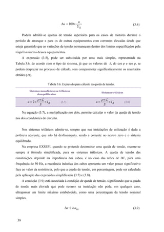 38
100
S
u
u
U

  (3.6)
Podem admitir-se quedas de tensão superiores para os casos de motores durante o
período de arranque e para os de outros equipamentos com correntes elevadas desde que
esteja garantido que as variações de tensão permaneçam dentro dos limites especificados pela
respetiva norma desses equipamentos.
A expressão (3.5), pode ser substituída por uma mais simples, representada na
Tabela 3.6, de acordo com o tipo de sistema, já que os valores de λ, do cos φ e sen φ, se
podem desprezar no processo de cálculo, sem comprometer significativamente os resultados
obtidos [21].
Tabela 3.6. Expressão para cálculo da queda de tensão.
Sistemas monofásicos ou trifásicos
desequilibrados
Sistemas trifásicos
2 B
L
u I
S
 
   (3.7) B
L
u I
S
 
  (3.8)
Na equação (3.7), a multiplicação por dois, permite calcular o valor da queda de tensão
nos dois condutores do circuito.
Nos sistemas trifásicos admite-se, sempre que nas instalações de utilização é dada a
potência aparente, que não há desfasamento, sendo a corrente no neutro zero e o sistema
equilibrado.
Na empresa EXSEPI, quando se pretende determinar uma queda de tensão, recorre-se
sempre à fórmula simplificada, para os sistemas trifásicos. A queda de tensão das
canalizações depende da impedância dos cabos, e no caso das redes de BT, para uma
frequência de 50 Hz, a reactância indutiva dos cabos apresenta um valor pouco significativo
face ao valor da resistência, pelo que a queda de tensão, em percentagem, pode ser calculada
pela aplicação das expressões simplificadas (3.7) e (3.8).
A condição (3.9) está associada à condição de queda de tensão, significando que a queda
de tensão mais elevada que pode ocorrer na instalação não pode, em qualquer caso,
ultrapassar um limite máximo estabelecido, como uma percentagem da tensão nominal
simples.
. ns
u
u 

 (3.9)
 