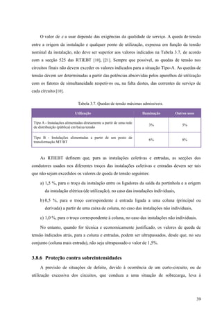 39
O valor de  a usar depende das exigências da qualidade de serviço. A queda de tensão
entre a origem da instalação e qualquer ponto de utilização, expressa em função da tensão
nominal da instalação, não deve ser superior aos valores indicados na Tabela 3.7, de acordo
com a secção 525 das RTIEBT [10], [21]. Sempre que possível, as quedas de tensão nos
circuitos finais não devem exceder os valores indicados para a situação Tipo-A. As quedas de
tensão devem ser determinadas a partir das potências absorvidas pelos aparelhos de utilização
com os fatores de simultaneidade respetivos ou, na falta destes, das correntes de serviço de
cada circuito [10].
Tabela 3.7. Quedas de tensão máximas admissíveis.
Utilização Iluminação Outros usos
Tipo A - Instalações alimentadas diretamente a partir de uma rede
de distribuição (pública) em baixa tensão
3% 5%
Tipo B - Instalações alimentadas a partir de um posto de
transformação MT/BT
6% 8%
As RTIEBT definem que, para as instalações coletivas e entradas, as secções dos
condutores usados nos diferentes troços das instalações coletivas e entradas devem ser tais
que não sejam excedidos os valores de queda de tensão seguintes:
a) 1,5 %, para o troço da instalação entre os ligadores da saída da portinhola e a origem
da instalação elétrica (de utilização), no caso das instalações individuais,
b) 0,5 %, para o troço correspondente à entrada ligada a uma coluna (principal ou
derivada) a partir de uma caixa de coluna, no caso das instalações não individuais,
c) 1,0 %, para o troço correspondente à coluna, no caso das instalações não individuais.
No entanto, quando for técnica e economicamente justificado, os valores de queda de
tensão indicados atrás, para a coluna e entradas, podem ser ultrapassados, desde que, no seu
conjunto (coluna mais entrada), não seja ultrapassado o valor de 1,5%.
3.8.6 Proteção contra sobreintensidades
A previsão de situações de defeito, devido à ocorrência de um curto-circuito, ou de
utilização excessiva dos circuitos, que conduza a uma situação de sobrecarga, leva à
 