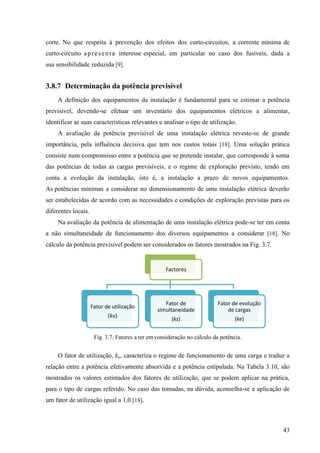 43
corte. No que respeita à prevenção dos efeitos dos curto-circuitos, a corrente mínima de
curto-circuito apresenta interesse especial, em particular no caso dos fusíveis, dada a
sua sensibilidade reduzida [9].
3.8.7 Determinação da potência previsível
A definição dos equipamentos da instalação é fundamental para se estimar a potência
previsível, devendo-se efetuar um inventário dos equipamentos elétricos a alimentar,
identificar as suas características relevantes e analisar o tipo de utilização.
A avaliação da potência previsível de uma instalação elétrica reveste-se de grande
importância, pela influência decisiva que tem nos custos totais [18]. Uma solução prática
consiste num compromisso entre a potência que se pretende instalar, que corresponde à soma
das potências de todas as cargas previsíveis, e o regime de exploração previsto, tendo em
conta a evolução da instalação, isto é, a instalação a prazo de novos equipamentos.
As potências mínimas a considerar no dimensionamento de uma instalação elétrica deverão
ser estabelecidas de acordo com as necessidades e condições de exploração previstas para os
diferentes locais.
Na avaliação da potência de alimentação de uma instalação elétrica pode-se ter em conta
a não simultaneidade de funcionamento dos diversos equipamentos a considerar [18]. No
cálculo da potência previsível podem ser considerados os fatores mostrados na Fig. 3.7.
Fig. 3.7. Fatores a ter em consideração no cálculo da potência.
O fator de utilização, ku, caracteriza o regime de funcionamento de uma carga e traduz a
relação entre a potência efetivamente absorvida e a potência estipulada. Na Tabela 3.10, são
mostrados os valores estimados dos fatores de utilização, que se podem aplicar na prática,
para o tipo de cargas referido. No caso das tomadas, na dúvida, aconselha-se a aplicação de
um fator de utilização igual a 1,0 [18].
Factores
Fator de utilização
(ku)
Fator de
simultaneidade
(ks)
Fator de evolução
de cargas
(ke)
 