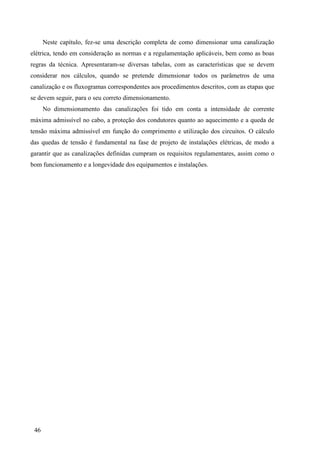 46
Neste capítulo, fez-se uma descrição completa de como dimensionar uma canalização
elétrica, tendo em consideração as normas e a regulamentação aplicáveis, bem como as boas
regras da técnica. Apresentaram-se diversas tabelas, com as características que se devem
considerar nos cálculos, quando se pretende dimensionar todos os parâmetros de uma
canalização e os fluxogramas correspondentes aos procedimentos descritos, com as etapas que
se devem seguir, para o seu correto dimensionamento.
No dimensionamento das canalizações foi tido em conta a intensidade de corrente
máxima admissível no cabo, a proteção dos condutores quanto ao aquecimento e a queda de
tensão máxima admissível em função do comprimento e utilização dos circuitos. O cálculo
das quedas de tensão é fundamental na fase de projeto de instalações elétricas, de modo a
garantir que as canalizações definidas cumpram os requisitos regulamentares, assim como o
bom funcionamento e a longevidade dos equipamentos e instalações.
 