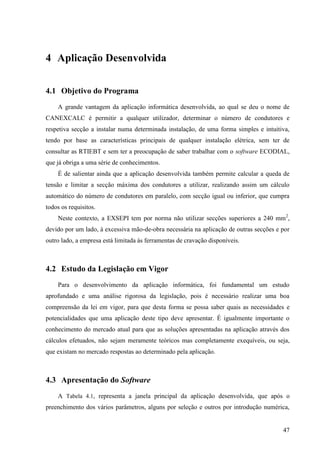 47
4 Aplicação Desenvolvida
4.1 Objetivo do Programa
A grande vantagem da aplicação informática desenvolvida, ao qual se deu o nome de
CANEXCALC é permitir a qualquer utilizador, determinar o número de condutores e
respetiva secção a instalar numa determinada instalação, de uma forma simples e intuitiva,
tendo por base as características principais de qualquer instalação elétrica, sem ter de
consultar as RTIEBT e sem ter a preocupação de saber trabalhar com o software ECODIAL,
que já obriga a uma série de conhecimentos.
É de salientar ainda que a aplicação desenvolvida também permite calcular a queda de
tensão e limitar a secção máxima dos condutores a utilizar, realizando assim um cálculo
automático do número de condutores em paralelo, com secção igual ou inferior, que cumpra
todos os requisitos.
Neste contexto, a EXSEPI tem por norma não utilizar secções superiores a 240 mm2
,
devido por um lado, à excessiva mão-de-obra necessária na aplicação de outras secções e por
outro lado, a empresa está limitada às ferramentas de cravação disponíveis.
4.2 Estudo da Legislação em Vigor
Para o desenvolvimento da aplicação informática, foi fundamental um estudo
aprofundado e uma análise rigorosa da legislação, pois é necessário realizar uma boa
compreensão da lei em vigor, para que desta forma se possa saber quais as necessidades e
potencialidades que uma aplicação deste tipo deve apresentar. É igualmente importante o
conhecimento do mercado atual para que as soluções apresentadas na aplicação através dos
cálculos efetuados, não sejam meramente teóricos mas completamente exequíveis, ou seja,
que existam no mercado respostas ao determinado pela aplicação.
4.3 Apresentação do Software
A Tabela 4.1, representa a janela principal da aplicação desenvolvida, que após o
preenchimento dos vários parâmetros, alguns por seleção e outros por introdução numérica,
 