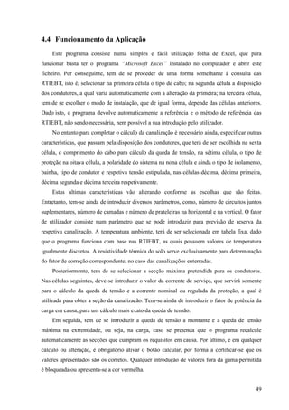 49
4.4 Funcionamento da Aplicação
Este programa consiste numa simples e fácil utilização folha de Excel, que para
funcionar basta ter o programa “Microsoft Excel” instalado no computador e abrir este
ficheiro. Por conseguinte, tem de se proceder de uma forma semelhante à consulta das
RTIEBT, isto é, selecionar na primeira célula o tipo de cabo; na segunda célula a disposição
dos condutores, a qual varia automaticamente com a alteração da primeira; na terceira célula,
tem de se escolher o modo de instalação, que de igual forma, depende das células anteriores.
Dado isto, o programa devolve automaticamente a referência e o método de referência das
RTIEBT, não sendo necessária, nem possível a sua introdução pelo utilizador.
No entanto para completar o cálculo da canalização é necessário ainda, especificar outras
características, que passam pela disposição dos condutores, que terá de ser escolhida na sexta
célula, o comprimento do cabo para cálculo da queda de tensão, na sétima célula, o tipo de
proteção na oitava célula, a polaridade do sistema na nona célula e ainda o tipo de isolamento,
bainha, tipo de condutor e respetiva tensão estipulada, nas células décima, décima primeira,
décima segunda e décima terceira respetivamente.
Estas últimas características vão alterando conforme as escolhas que são feitas.
Entretanto, tem-se ainda de introduzir diversos parâmetros, como, número de circuitos juntos
suplementares, número de camadas e número de prateleiras na horizontal e na vertical. O fator
de utilizador consiste num parâmetro que se pode introduzir para previsão de reserva da
respetiva canalização. A temperatura ambiente, terá de ser selecionada em tabela fixa, dado
que o programa funciona com base nas RTIEBT, as quais possuem valores de temperatura
igualmente discretos. A resistividade térmica do solo serve exclusivamente para determinação
do fator de correção correspondente, no caso das canalizações enterradas.
Posteriormente, tem de se selecionar a secção máxima pretendida para os condutores.
Nas células seguintes, deve-se introduzir o valor da corrente de serviço, que servirá somente
para o cálculo da queda de tensão e a corrente nominal ou regulada da proteção, a qual é
utilizada para obter a seção da canalização. Tem-se ainda de introduzir o fator de potência da
carga em causa, para um cálculo mais exato da queda de tensão.
Em seguida, tem de se introduzir a queda de tensão a montante e a queda de tensão
máxima na extremidade, ou seja, na carga, caso se pretenda que o programa recalcule
automaticamente as secções que cumpram os requisitos em causa. Por último, e em qualquer
cálculo ou alteração, é obrigatório ativar o botão calcular, por forma a certificar-se que os
valores apresentados são os corretos. Qualquer introdução de valores fora da gama permitida
é bloqueada ou apresenta-se a cor vermelha.
 