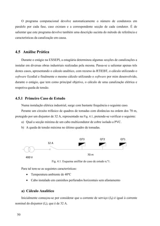 50
O programa computacional devolve automaticamente o número de condutores em
paralelo por cada fase, caso existam e a correspondente secção de cada condutor. É de
salientar que este programa devolve também uma descrição sucinta do método de referência e
características da canalização em causa.
4.5 Análise Prática
Durante o estágio na EXSEPI, a estagiária determinou algumas secções de canalizações a
instalar em diversas obras industriais realizadas pela mesma. Passa-se a salientar apenas três
destes casos, apresentando o cálculo analítico, com recurso às RTIEBT, o cálculo utilizando o
software Ecodial e finalmente o mesmo cálculo utilizando o software por mim desenvolvido,
durante o estágio, que tem como principal objetivo, o cálculo de uma canalização elétrica e
respetiva queda de tensão.
4.5.1 Primeiro Caso de Estudo
Numa instalação elétrica industrial, surge com bastante frequência o seguinte caso.
Perante um circuito trifásico de quadros de tomadas com distâncias na ordem dos 70 m,
protegido por um disjuntor de 32 A, representado na Fig. 4.1, pretende-se verificar o seguinte:
a) Qual a secção mínima de um cabo multicondutor de cobre isolado a PVC.
b) A queda de tensão máxima no último quadro de tomadas.
32 A
QT3 QT2 QT1
70 m
400 V
Fig. 4.1. Esquema unifilar do caso de estudo n.º1.
Para tal tem-se as seguintes características:
 Temperatura ambiente de 40ºC
 Cabo instalado em caminhos perfurados horizontais sem afastamento
a) Cálculo Analítico
Inicialmente começou-se por considerar que a corrente de serviço (IB) é igual à corrente
nominal do disjuntor (In), que é de 32 A.
 