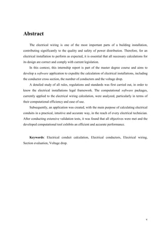 v
Abstract
The electrical wiring is one of the most important parts of a building installation,
contributing significantly to the quality and safety of power distribution. Therefore, for an
electrical installation to perform as expected, it is essential that all necessary calculations for
its design are correct and comply with current legislation.
In this context, this internship report is part of the master degree course and aims to
develop a software application to expedite the calculation of electrical installations, including
the conductor cross section, the number of conductors and the voltage drop.
A detailed study of all rules, regulations and standards was first carried out, in order to
know the electrical installations legal framework. The computational software packages,
currently applied to the electrical wiring calculation, were analyzed, particularly in terms of
their computational efficiency and ease of use.
Subsequently, an application was created, with the main purpose of calculating electrical
conduits in a practical, intuitive and accurate way, in the reach of every electrical technician.
After conducting extensive validation tests, it was found that all objectives were met and the
developed computational tool exhibits an efficient and accurate performance.
Keywords: Electrical conduit calculation, Electrical conductors, Electrical wiring,
Section evaluation, Voltage drop.
 