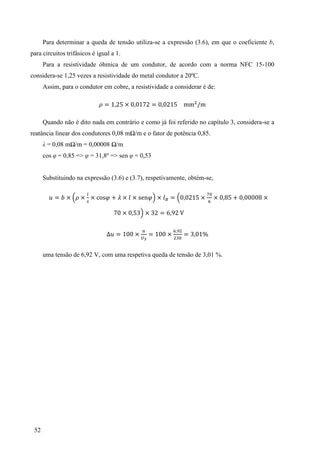52
Para determinar a queda de tensão utiliza-se a expressão (3.6), em que o coeficiente b,
para circuitos trifásicos é igual a 1.
Para a resistividade óhmica de um condutor, de acordo com a norma NFC 15-100
considera-se 1,25 vezes a resistividade do metal condutor a 20ºC.
Assim, para o condutor em cobre, a resistividade a considerar é de:
= × =
Quando não é dito nada em contrário e como já foi referido no capítulo 3, considera-se a
reatância linear dos condutores 0,08 mΩ/m e o fator de potência 0,85.
λ = 0,08 mΩ/m = 0,00008 Ω/m
cos φ = 0,85 => φ = 31,8º => sen φ = 0,53
Substituindo na expressão (3.6) e (3.7), respetivamente, obtém-se,
= × × × × × × = × × ×
× 3 × 3 =
= × = × = 3
uma tensão de 6,92 V, com uma respetiva queda de tensão de 3,01 %.
 