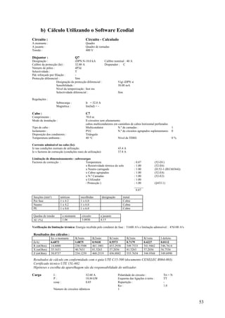 53
b) Cálculo Utilizando o Software Ecodial
Circuito : Circuito - Calculado
A montante : Quadro
A jusante : Quadro de tomadas
Tensão : 400 V
Disjuntor : Q7
Designação : iDPN.N-10.0 kA Calibre nominal : 40 A
Calibre da protecção (In) : 32.00 A Disparador : C
Número de pólos : 4P3d
Selectividade : T
Pdc reforçado por filiação : -
Protecção diferencial : Sim
Designação da protecção diferencial : Vigi iDPN si
Sensibilidade : 30.00 mA
Nível da temporização :Inst ms
Selectividade diferencial : Sim
Regulações :
Sobrecarga : Ir = 32.0 A
Magnética : Im(Isd) = -
Cabo : C7
Comprimento : 70.0 m
Modo de instalação : E-circuitos sem afastamento
cabos multicondutores em caminhos de cabos horizontal perfurados
Tipo de cabo : Multicondutor N.º de camadas : 1
Isolamento : PVC N.º de circuitos agrupados suplementares: 0
Disposição dos condutores : Triângulo
Temperatura ambiente : 40 °C Nível de TDHI: 0 %
Corrente admissível no cabo (Iz):
Iz nas condições normais de utilização: 43.4 A
Iz x factores de correcção (condições reais de utilização): 37.8 A
Limitação de dimensionamento : sobrecargas
Factores de correcção : Temperatura : 0.87 (52-D1)
x Resistividade térmica do solo : 1.00 (52-E6)
x Neutro carregado : 1.00 (D.52-1 (IEC60364))
x Cabos agrupados : 1.00 (52-E4)
x N.º Camadas : 1.00 (52-E2)
x Utilizador : 1.00
/ Protecção ) : 1.00 (§433.1)
______
0.87
Secções (mm²) teóricas escolhidas designação metal
Por fase 1 x 4.2 1 x 6.0 Cobre
Neutro 1 x 4.2 1 x 6.0 Cobre
PE 1 x 0.0 1 x 6.0 Cobre
Quedas de tensão a montante circuito a jusante
U (%) 1.06 3.0930 4.15
Verificação da limitação térmica: Energia recebida pelo condutor de fase : 51600 A²s e limitação admissível : 476100 A²s
Resultados dos cálculos :
Icc a montante Ik3máx Ik2máx Ik1máx Ik2mín Ik1mín I defeito
(kA) 6.6873 1.0875 0.9418 0.5573 0.7179 0.4227 0.0112
R (mOhm) 14.6000 230.5500 461.1001 453.2930 549.7533 541.9462 546.7614
X (mOhm) 35.1631 40.7631 81.5263 57.2036 81.5263 57.2036 56.7536
Z (mOhm) 38.0737 234.1259 468.2519 456.8882 555.7654 544.9568 549.6990
Resultados de cálculo em conformidade com o guia UTE C15-500 (documento CENELEC R064-003).
Certificado técnico UTE 15L-602.
Hipóteses e escolha da aparelhagem são da responsabilidade do utilizador.
Carga I : 32.00 A Polaridade do circuito : Tri + N
P : 18.84 kW Esquema das ligações à terra : TT
cos : 0.85 Repartição : -
Ku : 1.0
Número de circuitos idênticos 1
 