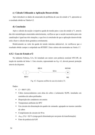 54
c) Cálculo Utilizando a Aplicação Desenvolvida
Após introduzir os dados do enunciado do problema do caso de estudo n.º1, apresenta-se
o resultado obtido na Tabela 4.2.
d) Conclusão
Após o cálculo da secção e respetiva queda de tensão para o caso de estudo n.º1, através
das três metodologias enunciadas anteriormente, verifica-se que a secção necessária para esta
canalização é igual nas três situações, o que leva à conclusão de que a aplicação desenvolvida
está a fazer o cálculo desta grandeza corretamente.
Relativamente ao valor da queda de tensão máxima admissível, Δu verifica-se que o
resultado obtido cumpre o estipulado nas RTIEBT. Estes valores são mostrados na Tabela 3.7.
4.5.2 Caso de Estudo nº2
Na indústria Felmica, S.A, foi instalado um motor com potência nominal 450 kW, de
tração do moinho de bolas 1. Este circuito, representado na Fig. 4.3, deverá possuir proteção
através de disjuntor.
400 V
800 A
50 m
M
450 kW
M1
Fig. 4.3. Esquema unifilar do caso de estudo n.º2.
Dados:
 U = 400 V (3F)
 Cabos monocondutores com alma de cobre e isolamento XLPE, instalados em
caminhos de cabos perfurados
 Disposição dos condutores em esteira
 Temperatura ambiente de 40ºC
 Um circuito de alimentação do quadro de comando, agrupado no mesmo caminho
de cabos
 Comprimento do circuito de 50 m
 Δumáx (%) = 8,0 % (carga geral alimentada por um posto de transformação)
 Fator de potência de 0,85
 