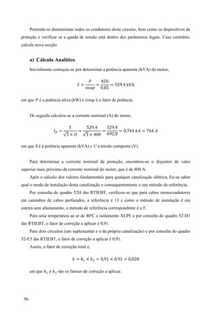 56
Pretende-se dimensionar todos os condutores deste circuito, bem como os dispositivos de
proteção e verificar se a queda de tensão está dentro dos parâmetros legais. Caso contrário,
calcule nova secção.
a) Cálculo Analítico
Inicialmente começou-se por determinar a potência aparente (kVA) do motor,
= = =
em que é a potência ativa (kW) e é o fator de potência.
De seguida calculou-se a corrente nominal (A) do motor,
=
3 ×
=
3 ×
= = =
em que S é a potência aparente (kVA) e U a tensão composta (V).
Para determinar a corrente nominal da proteção, encontrou-se o disjuntor de valor
superior mais próximo da corrente nominal do motor, que é de 800 A.
Após o cálculo dos valores fundamentais para qualquer canalização elétrica, foi-se saber
qual o modo de instalação desta canalização e consequentemente o seu método de referência.
Por consulta do quadro 52H das RTIEBT, verificou-se que para cabos monocondutores
em caminhos de cabos perfurados, a referência é 13 e como o método de instalação é em
esteira sem afastamento, o método de referência correspondente é o F.
Para uma temperatura ao ar de 40ºC e isolamento XLPE e por consulta do quadro 52-D1
das RTIEBT, o fator de correção a aplicar é 0,91.
Para dois circuitos (um suplementar e o da própria canalização) e por consulta do quadro
52-E5 das RTIEBT, o fator de correção a aplicar é 0,91.
Assim, o fator de correção total é,
= × = × =
em que são os fatores de correção a aplicar.
 