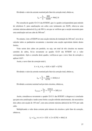 57
Dividindo o valor da corrente nominal pelo fator de correção total, obtém-se,
= = =
Por consulta do quadro 52-C11 das RTIEBT, que é o quadro correspondente para método
de referência F, para canalizações em cobre com isolamento em XLPE, obteve-se uma
corrente máxima admissível (IZm) de 998 A, em que se verificou que a secção necessária para
esta canalização será um cabo de 500 mm2
.
No entanto, visto a EXSEPI ter uma secção máxima de instalação de 240 mm2
, teve de se
calcular todos os parâmetros novamente e encontrar uma secção equivalente dentro destes
limites.
Visto serem dois cabos em paralelo, ou seja, um total de três circuitos no mesmo
caminho de cabos, foi-se novamente ao quadro 52-E5 das RTIEBT ver o valor
correspondente. Após a consulta deste quadro, verificou-se que o novo fator de correção a
aplicar é 0,87.
Assim, o novo fator de correção total é,
= × = × =
Dividindo o valor da corrente nominal pelo fator de correção total, obtém-se,
= = =
Dividindo a corrente nominal real por dois circuitos, obtém-se,
= = =
Assim, consultou-se novamente o quadro 52-C11 das RTIEBT e chegou-se à conclusão
que para esta canalização e tendo como limite a secção referida anteriormente, são necessários
dois cabos com secção de 185 mm2
, com uma corrente máxima admissível de 533A por cada
cabo.
Multiplicando o valor desta corrente pelo número de circuitos e pelo fator de correção,
obtém-se,
= × × = 33 × × = 3
 