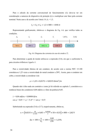 58
Para o cálculo da corrente convencional de funcionamento (I2) deve-se ter em
consideração a natureza do dispositivo de proteção (k2) e multiplicar este fator pela corrente
nominal. Neste caso e de acordo com Tabela 3.9, k2 = 1,3.
= × = 3 × =
Representando graficamente, obtém-se o diagrama da Fig. 4.4, que verifica todas as
condições.
IB In IZ I2 1,45 IZ I (A)
Fig. 4.4. Diagrama das correntes do caso de estudo n.º2.
Para determinar a queda de tensão utiliza-se a expressão (3.6), em que o coeficiente b,
para circuitos trifásicos é igual a 1.
Para a resistividade óhmica de um condutor, de acordo com a norma NFC 15-100
considera-se 1,25 vezes a resistividade do metal condutor a 20ºC. Assim, para o condutor em
cobre, a resistividade a considerar é de:
= × =
Quando não é dito nada em contrário e como já foi referido no capítulo 3, considera-se a
reatância linear dos condutores 0,08 mΩ/m e o fator de potência 0,85.
λ = 0,08 mΩ/m = 0,00008 Ω/m
cos φ = 0,85 => φ = 31,8º => sen φ = 0,53
Substituindo na expressão (3.6) e (3.7), respetivamente, obtém-se,
= ×
×
× × × 3 × =
= × = ×
3
= 3
800 A
764 A 844,3 A 1040 A 1224,2 A
 