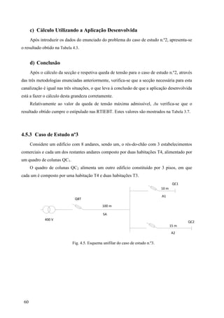 60
c) Cálculo Utilizando a Aplicação Desenvolvida
Após introduzir os dados do enunciado do problema do caso de estudo n.º2, apresenta-se
o resultado obtido na Tabela 4.3.
d) Conclusão
Após o cálculo da secção e respetiva queda de tensão para o caso de estudo n.º2, através
das três metodologias enunciadas anteriormente, verifica-se que a secção necessária para esta
canalização é igual nas três situações, o que leva à conclusão de que a aplicação desenvolvida
está a fazer o cálculo desta grandeza corretamente.
Relativamente ao valor da queda de tensão máxima admissível, Δu verifica-se que o
resultado obtido cumpre o estipulado nas RTIEBT. Estes valores são mostrados na Tabela 3.7.
4.5.3 Caso de Estudo nº3
Considere um edifício com 8 andares, sendo um, o rés-do-chão com 3 estabelecimentos
comerciais e cada um dos restantes andares composto por duas habitações T4, alimentado por
um quadro de colunas QC1.
O quadro de colunas QC2 alimenta um outro edifício constituído por 3 pisos, em que
cada um é composto por uma habitação T4 e duas habitações T3.
QBT
SA
100 m
A1
10 m
A2
15 m
QC1
QC2
400 V
Fig. 4.5. Esquema unifilar do caso de estudo n.º3.
 