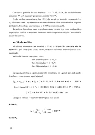62
Considere a potência de cada habitação T3 e T4, 13,2 kVA, dos estabelecimentos
comerciais 9,9 kVA e dos serviços comuns, também 9,9 kVA.
O cabo a utilizar na canalização SA é LXS (cabo torçada em alumínio) e nos ramais A1 e
A2 utiliza-se o cabo XS (cabo torçada em cobre) sendo os cabos multicondutores suspensos
por fiadores. Considere a temperatura ao ar de 35ºC e isolamento XLPE.
Pretende-se dimensionar todos os condutores deste circuito, bem como os dispositivos
de proteção e verificar se a queda de tensão está dentro dos parâmetros legais. Caso contrário,
calcule nova secção.
a) Cálculo Analítico
Inicialmente começou-se por consultar a Erro! A origem da referência não foi
ncontrada., para saber qual o valor a utilizar, em função do número de instalações de toda a
canalização.
Assim, obtiveram-se os seguintes valores:
Para 17 instalações => ks = 0,48
Para 9 instalações => ks = 0,75
Para 28 instalações => ks = 0,40
De seguida, calculou-se a potência aparente, inicialmente em separado para cada quadro
de colunas e posteriormente a potência total.
= × × = × × 3 3 × × = 112,86 kVA
= × × = 3 × 3 3 × × 3 × = 99 kVA
= [ × 3 × ] × = 141,2 kVA
De seguida calculou-se a corrente de serviço de cada quadro.
Ramal A1
=
3 ×
=
3 ×
=
Ramal A2
 
