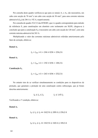 64
Por consulta deste quadro verificou-se que para os ramais A1 e A2, são necessários, um
cabo com secção de 70 mm2
e um cabo com secção de 50 mm2
, para uma corrente máxima
admissível (IZm) de 246 A e 192 A, respetivamente.
Por consulta do quadro 52-C12 das RTIEBT, que é o quadro correspondente para método
de referência E, para canalizações em alumínio com isolamento em XLPE, chegou-se à
conclusão que para a canalização SA é necessário um cabo com secção de 120 mm2
, com uma
corrente máxima admissível de 263 A.
Multiplicando o valor das correntes máximas admissíveis referidas anteriormente pelo
fator de correção, obtém-se:
Ramal A1
= × = × = 3
Ramal A2
= × = × = 3
Canalização SA
= × = 3 × =
No entanto tem de se verificar simultaneamente as condições para os dispositivos de
proteção, que garantam a proteção de uma canalização contra sobrecargas, que já foram
descritas anteriormente:
Verificando a 1ª condição, obtém-se:
Ramal A1
3
Ramal A2
3
 