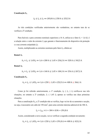 65
Canalização SA
3
As três condições verificadas anteriormente são verdadeiras, no entanto tem de se
verificar a 2ª condição.
Para fusíveis e para correntes nominais superiores a 16 A, utiliza-se o fator k2 = 1,6 (k2 é
a relação entre o valor da corrente I2 que garante o funcionamento do dispositivo de proteção
e a sua corrente estipulada In).
Assim, multiplicando as correntes nominais pelo fator k2, obtém-se:
Ramal A1
× × × 3 3 3
Ramal A2
× × × 3
Canalização SA
× × × 3
Como já foi referido anteriormente, a 1ª condição, IB ≤ In ≤ IZ verifica-se nas três
situações, no entanto a 2ª condição, I2 ≤ 1,45 IZ apenas se verifica nas duas primeiras
situações.
Para a canalização SA, a 2ª condição não se verifica, logo vai ter de se aumentar a secção,
ou seja, é necessário um cabo de 150 mm2
, para uma corrente máxima admissível de 304 A.
= × = 3 × =
Assim, considerando a nova secção, vai-se verificar a segunda condição novamente:
× × × 3
 