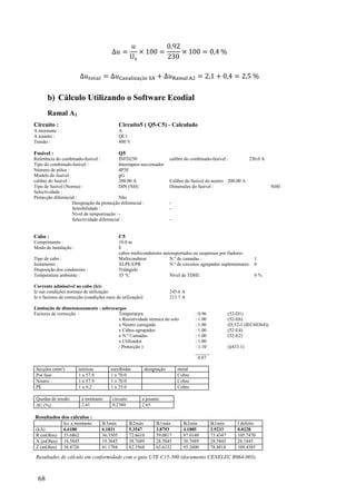 68
= × =
3
× =
= = =
b) Cálculo Utilizando o Software Ecodial
Ramal A1
Circuito : Circuito5 ( Q5-C5) - Calculado
A montante : A
A jusante : QC1
Tensão : 400 V
Fusível : Q5
Referência do combinado-fusível : INFD250 calibre do combinado-fusível : 250.0 A
Tipo do combinado-fusível : Interruptor-seccionador
Número de pólos : 4P3F
Modelo do fusível : gG
calibre do fusível : 200.00 A Calibre do fusível do neutro 200.00 A
Tipo de fusível (Norma) : DIN (NH) Dimensões do fusível : NH0
Selectividade :
Protecção diferencial : Não
Designação da protecção diferencial : -
Sensibilidade : -
Nível de temporização :-
Selectividade diferencial : -
Cabo : C5
Comprimento : 10.0 m
Modo de instalação : E
cabos multicondutores autosuportados ou suspensos por fiadores
Tipo de cabo : Multicondutor N.º de camadas : 1
Isolamento : XLPE/EPR N.º de circuitos agrupados suplementares: 0
Disposição dos condutores : Triângulo
Temperatura ambiente : 35 °C Nível de TDHI: 0 %
Corrente admissível no cabo (Iz):
Iz nas condições normais de utilização: 245.6 A
Iz x factores de correcção (condições reais de utilização): 213.7 A
Limitação de dimensionamento : sobrecargas
Factores de correcção : Temperatura : 0.96 (52-D1)
x Resistividade térmica do solo : 1.00 (52-E6)
x Neutro carregado : 1.00 (D.52-1 (IEC60364))
x Cabos agrupados : 1.00 (52-E4)
x N.º Camadas : 1.00 (52-E2)
x Utilizador : 1.00
/ Protecção ) : 1.10 (§433.1)
______
0.87
Secções (mm²) teóricas escolhidas designação metal
Por fase 1 x 57.9 1 x 70.0 Cobre
Neutro 1 x 57.9 1 x 70.0 Cobre
PE 1 x 0.2 1 x 35.0 Cobre
Quedas de tensão a montante circuito a jusante
U (%) 2.41 0.2389 2.65
Resultados dos cálculos :
Icc a montante Ik3máx Ik2máx Ik1máx Ik2mín Ik1mín I defeito
(kA) 6.6180 6.1831 5.3547 3.8793 4.1885 2.9233 0.0228
R (mOhm) 33.6862 36.3305 72.6610 59.0817 87.0140 73.4347 105.7470
X (mOhm) 18.5845 19.3845 38.7689 28.5845 38.7689 28.5845 28.1845
Z (mOhm) 38.4726 41.1784 82.3568 65.6332 95.2600 78.8018 109.4385
Resultados de cálculo em conformidade com o guia UTE C15-500 (documento CENELEC R064-003).
 