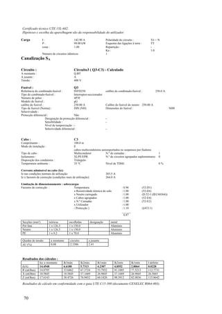 70
Certificado técnico UTE 15L-602.
Hipóteses e escolha da aparelhagem são da responsabilidade do utilizador.
Carga I : 142.90 A Polaridade do circuito : Tri + N
P : 99.00 kW Esquema das ligações à terra : TT
cos : 1.00 Repartição : -
Ku : 1.0
Número de circuitos idênticos 1
Canalização SA
Circuito : Circuito3 ( Q3-C3) - Calculado
A montante : Q.BT
A jusante : A
Tensão : 400 V
Fusível : Q3
Referência do combinado-fusível : INFD250 calibre do combinado-fusível : 250.0 A
Tipo do combinado-fusível : Interruptor-seccionador
Número de pólos : 4P3F
Modelo do fusível : gG
calibre do fusível : 250.00 A Calibre do fusível do neutro 250.00 A
Tipo de fusível (Norma) : DIN (NH) Dimensões do fusível : NH0
Selectividade :
Protecção diferencial : Não
Designação da protecção diferencial : -
Sensibilidade : -
Nível de temporização :-
Selectividade diferencial : -
Cabo : C3
Comprimento : 100.0 m
Modo de instalação : E
cabos multicondutores autosuportados ou suspensos por fiadores
Tipo de cabo : Multicondutor N.º de camadas : 1
Isolamento : XLPE/EPR N.º de circuitos agrupados suplementares: 0
Disposição dos condutores : Triângulo
Temperatura ambiente : 35 °C Nível de TDHI: 0 %
Corrente admissível no cabo (Iz):
Iz nas condições normais de utilização: 303.5 A
Iz x factores de correcção (condições reais de utilização): 264.0 A
Limitação de dimensionamento : sobrecargas
Factores de correcção : Temperatura : 0.96 (52-D1)
x Resistividade térmica do solo : 1.00 (52-E6)
x Neutro carregado : 1.00 (D.52-1 (IEC60364))
x Cabos agrupados : 1.00 (52-E4)
x N.º Camadas : 1.00 (52-E2)
x Utilizador : 1.00
/ Protecção ) : 1.10 (§433.1)
______
0.87
Secções (mm²) teóricas escolhidas designação metal
Por fase 1 x 126.3 1 x 150.0 Alumínio
Neutro 1 x 126.3 1 x 150.0 Alumínio
PE 1 x 0.2 1 x 70.0 Alumínio
Quedas de tensão a montante circuito a jusante
U (%) 0.08 2.3306 2.41
Resultados dos cálculos :
Icc a montante Ik3máx Ik2máx Ik1máx Ik2mín Ik1mín I defeito
(kA) 14.4548 6.6180 5.7313 4.2307 4.0552 2.8064 0.0228
R (mOhm) 14.0795 33.6862 67.3724 53.7932 91.1005 77.5213 112.7731
X (mOhm) 10.5845 18.5845 37.1689 26.9845 37.1689 26.9845 26.5845
Z (mOhm) 17.6143 38.4726 76.9452 60.1820 98.3912 82.0836 115.8642
Resultados de cálculo em conformidade com o guia UTE C15-500 (documento CENELEC R064-003).
 