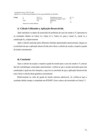 71
Certificado técnico UTE 15L-602.
Hipóteses e escolha da aparelhagem são da responsabilidade do utilizador.
Carga I : 214.11 A Polaridade do circuito : Tri + N
P : 148.33 kW Esquema das ligações à terra : TT
cos : 1.00 Repartição : -
Ku : 1.0
Número de circuitos idênticos 1
c) Cálculo Utilizando a Aplicação Desenvolvida
Após introduzir os dados do enunciado do problema do caso de estudo n.º3, apresenta-se
os resultados obtidos na Tabela 4.4, Tabela 4.5 e Tabela 4.6, para o ramal A1, ramal A2 e
canalização SA, respetivamente.
Após o cálculo realizado pelos diferentes métodos apresentados anteriormente, chegou-se
à conclusão de que a aplicação desenvolvida está a fazer o cálculo de secção e respetiva queda
de tensão corretamente.
d) Conclusão
Após o cálculo da secção e respetiva queda de tensão para o caso de estudo n.º3, através
das três metodologias enunciadas anteriormente, verifica-se que a secção necessária para esta
canalização é igual nas três situações, o que leva à conclusão de que a aplicação desenvolvida
está a fazer o cálculo desta grandeza corretamente.
Relativamente ao valor da queda de tensão máxima admissível, Δu verifica-se que o
resultado obtido cumpre o estipulado nas RTIEBT. Estes valores são mostrados na Tabela 3.7.
 