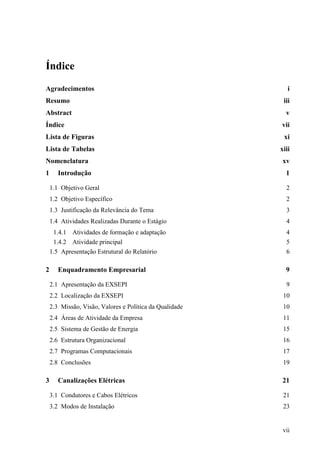 vii
Índice
Agradecimentos i
Resumo iii
Abstract v
Índice vii
Lista de Figuras xi
Lista de Tabelas xiii
Nomenclatura xv
1 Introdução 1
1.1 Objetivo Geral 2
1.2 Objetivo Específico 2
1.3 Justificação da Relevância do Tema 3
1.4 Atividades Realizadas Durante o Estágio 4
1.4.1 Atividades de formação e adaptação 4
1.4.2 Atividade principal 5
1.5 Apresentação Estrutural do Relatório 6
2 Enquadramento Empresarial 9
2.1 Apresentação da EXSEPI 9
2.2 Localização da EXSEPI 10
2.3 Missão, Visão, Valores e Política da Qualidade 10
2.4 Áreas de Atividade da Empresa 11
2.5 Sistema de Gestão de Energia 15
2.6 Estrutura Organizacional 16
2.7 Programas Computacionais 17
2.8 Conclusões 19
3 Canalizações Elétricas 21
3.1 Condutores e Cabos Elétricos 21
3.2 Modos de Instalação 23
 