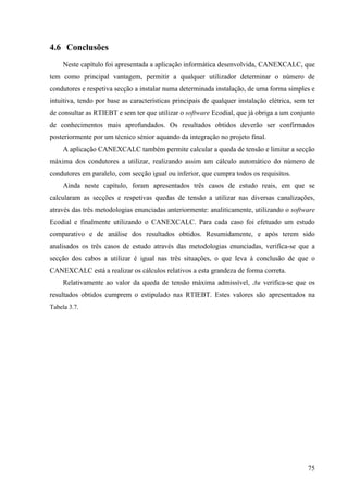 75
4.6 Conclusões
Neste capítulo foi apresentada a aplicação informática desenvolvida, CANEXCALC, que
tem como principal vantagem, permitir a qualquer utilizador determinar o número de
condutores e respetiva secção a instalar numa determinada instalação, de uma forma simples e
intuitiva, tendo por base as características principais de qualquer instalação elétrica, sem ter
de consultar as RTIEBT e sem ter que utilizar o software Ecodial, que já obriga a um conjunto
de conhecimentos mais aprofundados. Os resultados obtidos deverão ser confirmados
posteriormente por um técnico sénior aquando da integração no projeto final.
A aplicação CANEXCALC também permite calcular a queda de tensão e limitar a secção
máxima dos condutores a utilizar, realizando assim um cálculo automático do número de
condutores em paralelo, com secção igual ou inferior, que cumpra todos os requisitos.
Ainda neste capítulo, foram apresentados três casos de estudo reais, em que se
calcularam as secções e respetivas quedas de tensão a utilizar nas diversas canalizações,
através das três metodologias enunciadas anteriormente: analiticamente, utilizando o software
Ecodial e finalmente utilizando o CANEXCALC. Para cada caso foi efetuado um estudo
comparativo e de análise dos resultados obtidos. Resumidamente, e após terem sido
analisados os três casos de estudo através das metodologias enunciadas, verifica-se que a
secção dos cabos a utilizar é igual nas três situações, o que leva à conclusão de que o
CANEXCALC está a realizar os cálculos relativos a esta grandeza de forma correta.
Relativamente ao valor da queda de tensão máxima admissível, Δu verifica-se que os
resultados obtidos cumprem o estipulado nas RTIEBT. Estes valores são apresentados na
Tabela 3.7.
 