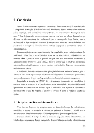 77
5 Conclusão
Com o término das duas componentes constituintes do mestrado, curso de especialização
e componente de Estágio, este último realizado em contexto laboral, ambas foram essenciais
para a ampliação, tanto quantitativa como qualitativa, dos conhecimentos da estagiária nesta
área. A fase de integração nos processos da empresa e na ação do cálculo de canalizações
elétricas em diversas obras, foi fundamental para o desempenho desta função, com a
profundidade e rigor desejados. Tratou-se de um processo evolutivo e multidisciplinar, que
possibilitou a execução de inúmeras tarefas, onde se conjugaram a componente teórica e a
prática adquirida.
Durante o estágio e com o aparecimento de diversas dúvidas, sobre variadas matérias, foi
gratificante contar com o apoio prestado pelos sócios, funcionários e colaboradores da
empresa EXSEPI, sem os quais o presente estágio teria sido bem menos interessante e
certamente menos produtivo. Desta forma, é possível afirmar que os objetivos inicialmente
propostos foram atingidos, graças ao apoio prestado pela instituição de ensino e a empresa de
acolhimento do estágio.
A escolha do desenvolvimento de uma aplicação informática, simples e intuitiva, para o
cálculo de uma canalização elétrica, revelou-se uma experiência extremamente gratificante e
compensadora, apesar de todo o esforço exigido, pela abrangência que esta área possui.
Resumindo, o estágio na EXSEPI foi extremamente importante por possibilitar o
contacto entre a estagiária e o envolvimento mais aprofundado do meio profissional,
apresentando diversas áreas de atuação, após a licenciatura em engenharia eletrotécnica,
principalmente no que diz respeito ao cálculo de secções de cabos e respetivas quedas de
tensão.
5.1 Perspetivas de Desenvolvimento Futuro
Nesta fase da formação da estagiária com um determinado grau de conhecimentos
adquiridos, a mudança é constante e permanente, pelo que a formação, a aquisição e a
atualização dos conhecimentos deverá fazer sempre parte do quotidiano profissional.
Com este relatório de estágio concluiu-se mais uma etapa, no entanto, não se trata de um
trabalho final, uma vez que durante o estágio foi desenvolvida uma aplicação informática, que
 