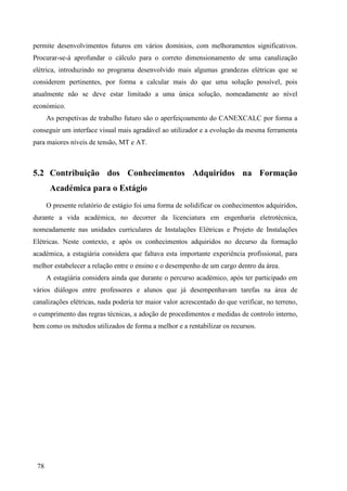 78
permite desenvolvimentos futuros em vários domínios, com melhoramentos significativos.
Procurar-se-á aprofundar o cálculo para o correto dimensionamento de uma canalização
elétrica, introduzindo no programa desenvolvido mais algumas grandezas elétricas que se
considerem pertinentes, por forma a calcular mais do que uma solução possível, pois
atualmente não se deve estar limitado a uma única solução, nomeadamente ao nível
económico.
As perspetivas de trabalho futuro são o aperfeiçoamento do CANEXCALC por forma a
conseguir um interface visual mais agradável ao utilizador e a evolução da mesma ferramenta
para maiores níveis de tensão, MT e AT.
5.2 Contribuição dos Conhecimentos Adquiridos na Formação
Académica para o Estágio
O presente relatório de estágio foi uma forma de solidificar os conhecimentos adquiridos,
durante a vida académica, no decorrer da licenciatura em engenharia eletrotécnica,
nomeadamente nas unidades curriculares de Instalações Elétricas e Projeto de Instalações
Elétricas. Neste contexto, e após os conhecimentos adquiridos no decurso da formação
académica, a estagiária considera que faltava esta importante experiência profissional, para
melhor estabelecer a relação entre o ensino e o desempenho de um cargo dentro da área.
A estagiária considera ainda que durante o percurso académico, após ter participado em
vários diálogos entre professores e alunos que já desempenhavam tarefas na área de
canalizações elétricas, nada poderia ter maior valor acrescentado do que verificar, no terreno,
o cumprimento das regras técnicas, a adoção de procedimentos e medidas de controlo interno,
bem como os métodos utilizados de forma a melhor e a rentabilizar os recursos.
 