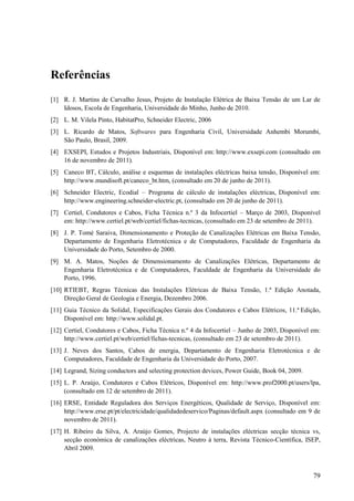 79
Referências
[1] R. J. Martins de Carvalho Jesus, Projeto de Instalação Elétrica de Baixa Tensão de um Lar de
Idosos, Escola de Engenharia, Universidade do Minho, Junho de 2010.
[2] L. M. Vilela Pinto, HabitatPro, Schneider Electric, 2006
[3] L. Ricardo de Matos, Softwares para Engenharia Civil, Universidade Anhembi Morumbi,
São Paulo, Brasil, 2009.
[4] EXSEPI, Estudos e Projetos Industriais, Disponível em: http://www.exsepi.com (consultado em
16 de novembro de 2011).
[5] Caneco BT, Cálculo, análise e esquemas de instalações eléctricas baixa tensão, Disponível em:
http://www.mundisoft.pt/caneco_bt.htm, (consultado em 20 de junho de 2011).
[6] Schneider Electric, Ecodial – Programa de cálculo de instalações eléctricas, Disponível em:
http://www.engineering.schneider-electric.pt, (consultado em 20 de junho de 2011).
[7] Certiel, Condutores e Cabos, Ficha Técnica n.º 3 da Infocertiel – Março de 2003, Disponível
em: http://www.certiel.pt/web/certiel/fichas-tecnicas, (consultado em 23 de setembro de 2011).
[8] J. P. Tomé Saraiva, Dimensionamento e Proteção de Canalizações Elétricas em Baixa Tensão,
Departamento de Engenharia Eletrotécnica e de Computadores, Faculdade de Engenharia da
Universidade do Porto, Setembro de 2000.
[9] M. A. Matos, Noções de Dimensionamento de Canalizações Elétricas, Departamento de
Engenharia Eletrotécnica e de Computadores, Faculdade de Engenharia da Universidade do
Porto, 1996.
[10] RTIEBT, Regras Técnicas das Instalações Elétricas de Baixa Tensão, 1.ª Edição Anotada,
Direção Geral de Geologia e Energia, Dezembro 2006.
[11] Guia Técnico da Solidal, Especificações Gerais dos Condutores e Cabos Elétricos, 11.ª Edição,
Disponível em: http://www.solidal.pt.
[12] Certiel, Condutores e Cabos, Ficha Técnica n.º 4 da Infocertiel – Junho de 2003, Disponível em:
http://www.certiel.pt/web/certiel/fichas-tecnicas, (consultado em 23 de setembro de 2011).
[13] J. Neves dos Santos, Cabos de energia, Departamento de Engenharia Eletrotécnica e de
Computadores, Faculdade de Engenharia da Universidade do Porto, 2007.
[14] Legrand, Sizing conductors and selecting protection devices, Power Guide, Book 04, 2009.
[15] L. P. Araújo, Condutores e Cabos Elétricos, Disponível em: http://www.prof2000.pt/users/lpa,
(consultado em 12 de setembro de 2011).
[16] ERSE, Entidade Reguladora dos Serviços Energéticos, Qualidade de Serviço, Disponível em:
http://www.erse.pt/pt/electricidade/qualidadedeservico/Paginas/default.aspx (consultado em 9 de
novembro de 2011).
[17] H. Ribeiro da Silva, A. Araújo Gomes, Projecto de instalações eléctricas secção técnica vs,
secção económica de canalizações eléctricas, Neutro à terra, Revista Técnico-Científica, ISEP,
Abril 2009.
 