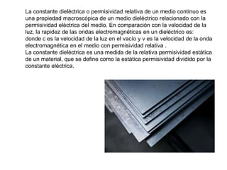 La constante dieléctrica o permisividad relativa de un medio continuo es
una propiedad macroscópica de un medio dieléctrico relacionado con la
permisividad eléctrica del medio. En comparación con la velocidad de la
luz, la rapidez de las ondas electromagnéticas en un dieléctrico es:
donde c es la velocidad de la luz en el vacío y v es la velocidad de la onda
electromagnética en el medio con permisividad relativa .
La constante dieléctrica es una medida de la relativa permisividad estática
de un material, que se define como la estática permisividad dividido por la
constante eléctrica.
 