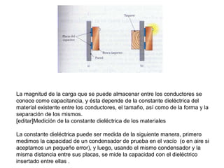 La magnitud de la carga que se puede almacenar entre los conductores se
conoce como capacitancia, y ésta depende de la constante dieléctrica del
material existente entre los conductores, el tamaño, así como de la forma y la
separación de los mismos.
[editar]Medición de la constante dieléctrica de los materiales

La constante dieléctrica puede ser medida de la siguiente manera, primero
medimos la capacidad de un condensador de prueba en el vacío (o en aire si
aceptamos un pequeño error), y luego, usando el mismo condensador y la
misma distancia entre sus placas, se mide la capacidad con el dieléctrico
insertado entre ellas .
 