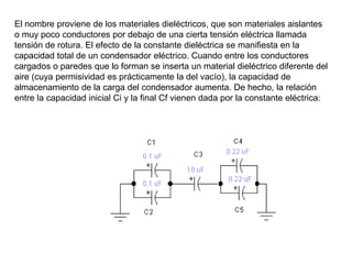 El nombre proviene de los materiales dieléctricos, que son materiales aislantes
o muy poco conductores por debajo de una cierta tensión eléctrica llamada
tensión de rotura. El efecto de la constante dieléctrica se manifiesta en la
capacidad total de un condensador eléctrico. Cuando entre los conductores
cargados o paredes que lo forman se inserta un material dieléctrico diferente del
aire (cuya permisividad es prácticamente la del vacío), la capacidad de
almacenamiento de la carga del condensador aumenta. De hecho, la relación
entre la capacidad inicial Ci y la final Cf vienen dada por la constante eléctrica:
 