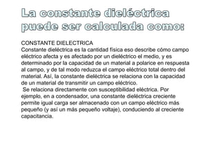CONSTANTE DIELECTRICA
Constante dieléctrica es la cantidad física eso describe cómo campo
eléctrico afecta y es afectado por un dieléctrico el medio, y es
determinado por la capacidad de un material a polarice en respuesta
al campo, y de tal modo reduzca el campo eléctrico total dentro del
material. Así, la constante dieléctrica se relaciona con la capacidad
de un material de transmitir un campo eléctrico.
 Se relaciona directamente con susceptibilidad eléctrica. Por
ejemplo, en a condensador, una constante dieléctrica creciente
permite igual carga ser almacenado con un campo eléctrico más
pequeño (y así un más pequeño voltaje), conduciendo al creciente
capacitancia.
 