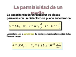 La capacitancia de un capacitor de placas
paralelas con un dieléctrico se puede encontrar de:
                                           A                  A
   C     KC0      or       C       K   0
                                               or   C
                                           d                  d

La constante es la permitividad del medio que relaciona la densidad de las
líneas de campo.



                                                    -12       2
                                                          C
             K     0
                       ;       0
                                       8.85 x 10                  2
                                                          Nm
 