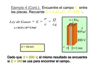 Ejemplo 4 (Cont.): Encuentre el campo E entre
  las placas. Recuerde Q = 2.22 C; V = 200 V.

                                              Q
 Ley de Gauss            E
                                              A
       44.25 x 10-12 C/Nm2                               A
                                     -6
                                                       0.5 m2
                 2.22 x 10 C
   E                   -12       2        2
                             C
        (44.25 x 10          Nm
                                2 )(0.5 m )            200 V

          E = 100 N/C                             d
                                                      2 mm

Dado que V = 200 V, el mismo resultado se encuentra
si E = V/d se usa para encontrar el campo.
 