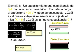 Ejemplo 5: Un capacitor tiene una capacitancia de
6 F con aire como dieléctrico. Una batería carga
el capacitor a 400 V y luego se desconecta. ¿Cuál
es el nuevo voltaje si se inserta una hoja de of
mica (K = 5)? ¿Cuál es la nueva capacitancia C ?
       C      V0             V0     Dieléctrico aire
K                  ;   V
       C0     V              K
                                    Vo = 400 V
      400 V            V = 80.0 V
V              ;
         5
    C = Kco = 5(6 F)                Dieléctrico mica


           C = 30 F
                                      Mica, K = 5
 