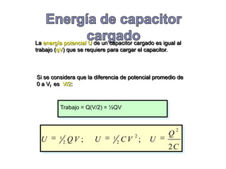 La energía potencial U de un capacitor cargado es igual al
trabajo (qV) que se requiere para cargar el capacitor.



Si se considera que la diferencia de potencial promedio de
0 a Vf es V/2:



         Trabajo = Q(V/2) = ½QV


                                                        2
         1                     1         2          Q
  U          2   QV ;   U          2   CV ;   U
                                                    2C
 