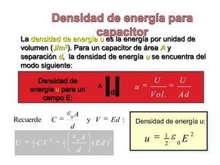 La densidad de energía u es la energía por unidad de
  volumen (J/m3). Para un capacitor de área A y
  separación d, la densidad de energía u se encuentra del
  modo siguiente:

      Densidad de                                         U       U
    energía u para un
                                   A             u
                                          d              V ol .   Ad
       campo E:

                      0
                          A
Recuerde      C                 y V       Ed :   Densidad de energía u:
                      d
                                                              1           2
     1        2   1       0
                            A             2          u                E
U    2
         CV       2
                                 ( Ed )                       2   0
                          d
 