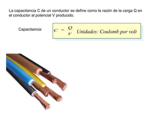La capacitancia C de un conductor se define como la razón de la carga Q en
el conductor al potencial V producido.


     Capacitancia:              Q
                        C            Unidades: Coulomb por volt
                                V
 