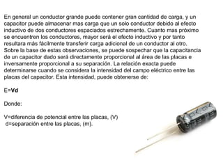 En general un conductor grande puede contener gran cantidad de carga, y un
capacitor puede almacenar mas carga que un solo conductor debido al efecto
inductivo de dos conductores espaciados estrechamente. Cuanto mas próximo
se encuentren los conductores, mayor será el efecto inductivo y por tanto
resultara más fácilmente transferir carga adicional de un conductor al otro.
Sobre la base de estas observaciones, se puede sospechar que la capacitancia
de un capacitor dado será directamente proporcional al área de las placas e
inversamente proporcional a su separación. La relación exacta puede
determinarse cuando se considera la intensidad del campo eléctrico entre las
placas del capacitor. Esta intensidad, puede obtenerse de:

E=Vd

Donde:

V=diferencia de potencial entre las placas, (V)
d=separación entre las placas, (m).
 