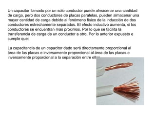 Un capacitor llamado por un solo conductor puede almacenar una cantidad
de carga, pero dos conductores de placas paralelas, pueden almacenar una
mayor cantidad de carga debido al fenómeno físico de la inducción de dos
conductores estrechamente separados. El efecto inductivo aumenta, si los
conductores se encuentran mas próximos. Por lo que se facilita la
transferencia de carga de un conductor a otro. Por lo anterior expuesto e
cumple que:

La capacitancia de un capacitor dado será directamente proporcional al
área de las placas e inversamente proporcional al área de las placas e
inversamente proporcional a la separación entre ellas.
 
