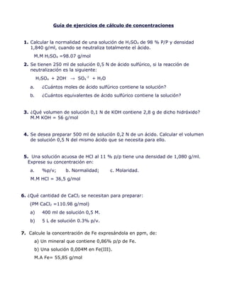 Guía de ejercicios de cálculo de concentraciones
1. Calcular la normalidad de una solución de H2SO4 de 98 % P/P y densidad
1,840 g/ml, cuando se neutraliza totalmente el ácido.
M.M H2SO4 =98.07 g/mol
2. Se tienen 250 ml de solución 0,5 N de ácido sulfúrico, si la reacción de
neutralización es la siguiente:
H2SO4 + 2OH-
→ SO4
-2
+ H2O
a. ¿Cuántos moles de ácido sulfúrico contiene la solución?
b. ¿Cuántos equivalentes de ácido sulfúrico contiene la solución?
3. ¿Qué volumen de solución 0,1 N de KOH contiene 2,8 g de dicho hidróxido?
M.M KOH = 56 g/mol
4. Se desea preparar 500 ml de solución 0,2 N de un ácido. Calcular el volumen
de solución 0,5 N del mismo ácido que se necesita para ello.
5. Una solución acuosa de HCl al 11 % p/p tiene una densidad de 1,080 g/ml.
Exprese su concentración en:
a. %p/v; b. Normalidad; c. Molaridad.
M.M HCl = 36,5 g/mol
6. ¿Qué cantidad de CaCl2 se necesitan para preparar:
(PM CaCl2 =110.98 g/mol)
a) 400 ml de solución 0,5 M.
b) 5 L de solución 0.3% p/v.
7. Calcule la concentración de Fe expresándola en ppm, de:
a) Un mineral que contiene 0,86% p/p de Fe.
b) Una solución 0,004M en Fe(III).
M.A Fe= 55,85 g/mol
 