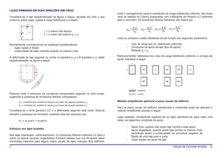 LAJES ARMADAS EM DUAS DIREÇÕES (EM CRUZ)
                                                                                    onde o carregamento usual é constituído de carga distribuída uniforme, são muito
Considere-se a laje esquematizada na figura a seguir, apoiada em todo o seu         úteis as tabelas de Czèrny preparadas com coeficiente de Poisson 0,2 (admitido
contorno sobre vigas, sujeita à carga distribuída p e sejam:                        para o concreto). Os momentos fletores extremos são dados por:
                lx

                B                                                                                  p⋅lx²        p⋅ly ²         p⋅lx ²         p⋅ly ²
                                                                                           mx =          ; my =        ; m’x =        ; m’y =
                     α          lx = o menor vão teórico                                           αx           αy             βx             βy
       l
       y
            A
                                lx = o maior vão teórico (ly ≥ lx)
            C
                                                                                    onde as variáveis e estão tabeladas de em função dos seguintes parâmetros:

Normalmente consideram-se as hipóteses simplificadoras:                                     -    Tipo de carga (por ex. distribuída uniforme);
- vigas rígidas à flexão                                                                    -    Condições de apoio da laje (tipo de apoio);
- continuidade de lajes vizinhas quando no mesmo nível                                      -    Relação (ly / lx).

                                                                                    Particularmente, interessa-nos o tipo de carga distribuída uniforme, e os tipos de
A deformada da laje segundo os cortes A (paralela a lx) e B (paralela a ly) estão
                                                                                    apoio indicados a seguir:
esquematizadas na figura a seguir:
                lx                                                                                lx
                B

                                                                                            ly   1          2A           3          4A          5A      6
       ly   A


            C


                                                                                                            2B                      4B          5B



                                                                                                       engastado
Pode-se notar a presença de curvaturas comparáveis segundo os dois cortes,                             apoiado
sugerindo a presença de momentos fletores comparáveis:
       mx = momento por unidade de largura com plano de atuação paralelo a lx;      Método simplificado aplicável a pisos usuais de edifícios
       my = momento por unidade de largura com plano de atuação paralelo a ly.
                                                                                    Para os pisos usuais de edifícios residenciais e comerciais pode ser aplicado o
Considere-se o corte genérico CC e a deformada segundo este corte. Nota-se          método simplificado exposto a seguir:
também a presença de momento, podendo este ser expresso por:
                                                                                    Lajes isoladas: inicialmente separam-se as lajes admitindo-se, para cada uma
       mx = mxcos²α + mysen²α                                                       delas, as seguintes condições de apoio:

                                                                                            -    Apoio livre, quando não existir laje vizinha a este apoio;
Esforços nas lajes isoladas
                                                                                            -    Apoio engastado, quando existir laje vizinha no mesmo nível,
                                                                                                 permitindo assim a continuidade da armadura negativa de
Nas lajes interessam, particularmente, os momentos fletores máximos no vãos e
                                                                                                 flexão de uma laje para a outra;
sobre os apoios (quando engastados). Existem tabelas que nos fornecem estes
                                                                                            -    Vigas rígidas de apoio da laje;
momentos máximos para alguns casos usuais de lajes maciças. Nos edifícios,

17                                                                                                                                         Cálculo de Concreto Armado   18
 