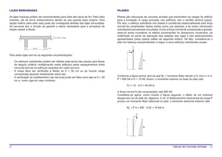 LAJES NERVURADAS                                                                      PILARES

As lajes maciças podem ser recomendadas para vãos até cerca de 5m. Para vãos          Pilares são estruturas de concreto armado que transmitem as cargas do edifício
maiores, ela se torna antieconômica devido ao seu grande peso próprio. Uma            para a fundação. A carga principal, nos edifícios, tem o sentido vertical (peso).
opção melhor para este caso pode ser conseguida através das lajes nervuradas.         Por isso, o esforço solicitante nos pilares é constituído essencialmente pela força
As nervuras tem a função de garantir a altura necessária para a armadura de           normal de compressão. Ações outras como, por exemplo, a do vento, introduzem
tração resistir à flexão.                                                             solicitações transversais nos pilares. Como a força normal de compressão é grande,
                                                                                      deve-se ainda considerar os efeitos provenientes do desaprumo construtivo, da
                                                                                      indefinição do ponto de aplicação das reações das vigas e dos deslocamentos
                                           hf > b’/5 > 4 cm
                                                                                      apresentados pelos pilares (efeito de segunda ordem). De fato, considere-se o
                                                                                      pilar em balanço esquematizado a seguir e seus esforços solicitantes usuais:
                                                                                                     P
              bw     100 cm    bw > 4 cm
                                                                                                 H

Para estas lajes tem-se as seguintes recomendações:
                                                                                             l                   Mh
-    Os esforços solicitantes podem ser obtidos pela teoria das placas para faixas
     de largura unitária; multiplicando estes esforços pelos espaçamentos entre
     nervuras tem-se os esforços atuantes em cada nervura;
-    A mesa deve ser verificada à flexão se b’ > 50 cm ou se houver carga
     concentrada atuando diretamente sobre ela;
                                                                                      Conforme a figura acima, tem-se que Mh = momento fletor devido a H, com l= 4 m;
-    A verificação do cisalhamento nas nervuras pode ser feita como laje se b’ ≤ 50
                                                                                      P = 800 kN e H = 10 kN. Assim, o momento máximo na base do pilar vale:
     cm e, como viga em caso contrário.
                                                                                              H⋅l = 10 ⋅ 4,0 = 40 kN⋅m

                                                                                      A força normal N (de compressão) vale 800 kN.
                                                                                      Considere-se agora, como mostra a figura seguinte, o efeito de um eventual
                                                                                      desaprumo (a) do pilar de, digamos, 2 cm. O deslocamento transversal da carga P
                                                                                      produz um momento fletor adicional no pilar. o momento adicional máximo vale:

                                                                                              Ma = P⋅a = 800 ⋅ 0,02 = 16 kN⋅m

                                                                                                             P
                                                                                                         a




                                                                                             l                   Ma




21                                                                                                                                    Cálculo de Concreto Armado      22
 