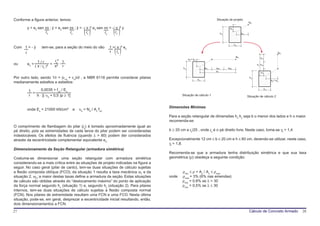 Conforme a figura anterior, temos:                                                                                         Situação de projeto
                                                                                                                                                            Nd


                                   lo        ()
                                              lo         lo    ()
        y = e2⋅sen πx ; ý = e2⋅sen πx ; ÿ = - π ² e2⋅sen πx = - π ² y
                   lo                                           lo                                                               hy
                                                                                                                                       el y
                                                                                                                                                    el x




                                                                ()
                                                                                                                                              hx
Com 1 = - ÿ        tem-se, para a seção do meio do vão       1 = π ² e2
    r                                                        r lo                                                                                                                         Nd
                                                                                                                                               Nd                     e2 y
                                                                                                   ey = el y
                 1/r         l² 1
ou      e2 =               = o ⋅                                                                                                                                  e y e ay
               ( π / lo )²   π² r                                                             hy                    el x   eax        e2x
                                                                                                                           ex                                         el y

Por outro lado, sendo 1/r = (εco + εo)/d , a NBR 6118 permite considerar pilares                               hx
                                                                                                                                                            hy
                                                                                                                                                                                  ey = el y
medianamente esbeltos e esbeltos:

        1      0,0035 + fyd / Es                                                                                                                                             hx
          =
        r   h ⋅ [( υd + 0,5 )p ≥ 1]                                                          Situação de cálculo 1                                         Situação de cálculo 2


                                                                                     Dimensões Mínimas
        onde Es = 21000 kN/cm²        e   υd = Nd / Ac⋅fcd
                                                                                     Para a seção retangular de dimensões hx⋅hy seja b o menor dos lados e h o maior.
                                                                                     recomenda-se:
O comprimento de flambagem do pilar (lo) é tomado aproximadamente igual ao
pé direito, pois as extremidades de cada lance do pilar podem ser consideradas       b ≥ 20 cm e lo/25 , onde lo é o pé direito livre. Neste caso, toma-se γf = 1,4.
indeslocáveis. Os efeitos de fluência (quando λ > 80) podem der considerados
através da excentricidade complementar equivalente eo.                               Excepcionalmente 12 cm ≤ b ≤ 20 cm e h ≤ 60 cm, devendo-se utilizar, neste caso,
                                                                                     γf = 1,8.
Dimensionamento da Seção Retangular (armadura simétrica)
                                                                                     Recomenda-se que a armadura tenha distribuição simétrica e que sua taxa
Costuma-se dimensionar uma seção retangular com armadura simétrica                   geométrica (ρ) obedeça a seguinte condição:
considerando-se a mais crítica entre as situações de projeto indicadas na figura a
seguir. No caso geral (pilar de canto), tem-se duas situações de cálculo sujeitas
a flexão composta oblíqua (FCO); da situação 1 resulta a taxa mecânica ω1 e da               ρmin ≤ ρ = As / Ao ≤ ρmax
situação 2, ω2; a maior destas taxas define a armadura da seção. Estas situações     onde    ρmax = 3% (6% nas emendas)
de cálculo são obtidas através do “deslocamento máximo” do ponto de aplicação                ρmin = 0,8% se λ > 30
da força normal segundo hx (situação 1) e, segundo hy (situação 2). Para pilares             ρmin = 0,5% se λ ≤ 30
internos, tem-se duas situações de cálculo sujeitas a flexão composta normal
(FCN). Nos pilares de extremidade resultam uma FCN e uma FCO. Nesta última
situação, pode-se, em geral, desprezar a excentricidade inicial resultando, então,
dois dimensionamentos a FCN.
27                                                                                                                                                          Cálculo de Concreto Armado         28
 