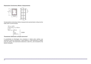 Disposições Construtivas, Bitolas e Espaçamentos



            sl                                  st
       hy



                   b<h




As disposições construtivas, bitolas e espaçamentos apresentados na figura acima
estão assim convencionados:

       10 ≤ ρ ≤ b/10 ;
       4 cm ou 4 φt ≤ sl ≤ 40 cm ;
       φt ≥ 5 ;
       7cm ≤ sl ≤ 30 cm
                    b
                    12 φt          CA50A
                    190 φ²t / φl

Travamentos Adicionais na Seção transversal

A possibilidade de flambagem das armaduras é inibida pelos estribos que
introduzem pontos de travamento, a cada distância st. Este travamento é integral
junto aos cantos, mas travamentos adicionais a cada 20 φt, são necessários nas
seções alongadas.




29
 