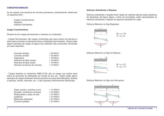 CONCEITOS BÁSICOS
                                                                                     Esforços Solicitantes e Reações
Ao se calcular uma estrutura de concreto precisemos, primeiramente, determinar
os seguintes itens:                                                                  Esforços solicitantes e reações foram objeto de matérias básicas desta seqüência
                                                                                     de disciplinas. Na figura abaixo, a título de recordação, estão representados os
        Cargas Características;                                                      esforços solicitantes e reações de algumas situações em vigas:
        Reações;
        Esforços Solicitantes;                                                       Esforços Máximos na Viga Biapoiada
                                                                                                    q
Cargas Características

Dividem-se em cargas permanentes e variáveis (ou acidentais).                                       l                   M = q⋅ l 2 /8
                                                                                                                        V = q⋅ l /2
                                                                                            V
- Cargas Permanentes: são cargas constituídas pelo peso próprio da estrutura e
                                                                                                              V
pelos pesos de todos os elementos fixos e instalações permanentes. Abaixo estão
alguns exemplos de cargas de alguns dos materiais mais conhecidos, fornecidas
por peso específico:                                                                                M




        Concreto simples                         = 24 KN/m³                          Esforços Máximos na Viga em Balanço
        Concreto armado                          = 25 KN/m³
                                                                                                          P
        Argamassa                                = 19 KN/m³                                         q

        Alvenaria de tijolo maciço               = 16 KN/m³
        Alvenaria de tijolo furado               = 10 KN/m³                                         l
        Alvenaria de blocos de concreto          = 13 KN/m³                                                             M = q⋅ l 2/2
                                                                                            V                           V = q⋅ l + P
                                                                                            M                 V

- Cargas Variáveis ou Acidentais (NBR 6120): são as cargas que podem atuar
sobre as estruturas de edificações em função de seu uso. Abaixo estão alguns
exemplos de cargas acidentais verticais atuando nos pisos das edificações, devidas
a pessoas, móveis, utensílios, etc., e são supostas uniformemente distribuídas:      Esforços Máximos na Viga com três apoios
                                                                                                    q              q



        Salas, quartos, cozinhas e wc’s          = 1.5 KN/m³                                        l1             l2
        Escadas, corredores e terraços           = 3.0 KN/m³
                                                                                            V             V
        Restaurantes e salas de aula             = 3.0 KN/m³
        Auditórios                               = 3.0 KN/m³                                                  V            V
        Bibliotecas (estantes)                   = 6.0 KN/m³                                                  M’
        Cinemas (platéia)                        = 4.0 KN/m³
                                                                                                    M1             M2

1                                                                                                                                       Cálculo de Concreto Armado   2
 